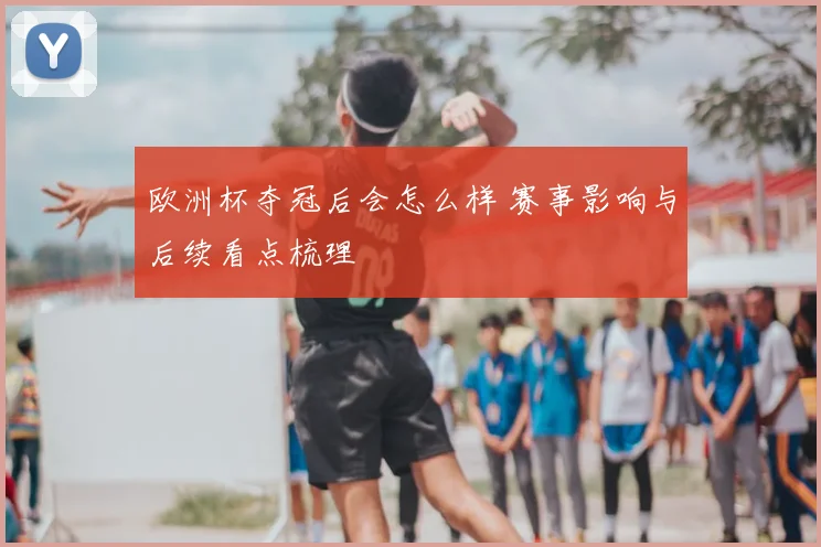 欧洲杯夺冠后会怎么样 赛事影响与后续看点梳理