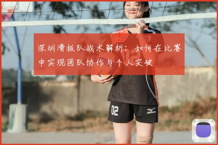 深圳滑板队战术解析:如何在比赛中实现团队协作与个人突破