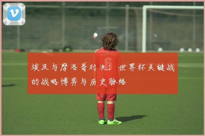 埃及与摩洛哥对决：世界杯关键战的战略博弈与历史脉络