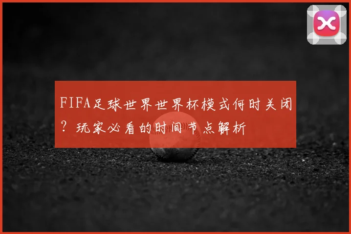 FIFA足球世界世界杯模式何时关闭？玩家必看的时间节点解析