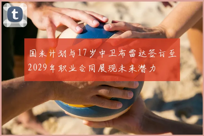 国米计划与17岁中卫布雷达签订至2029年职业合同展现未来潜力